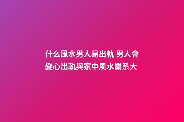 什么風水男人易出軌 男人會變心出軌與家中風水關系大